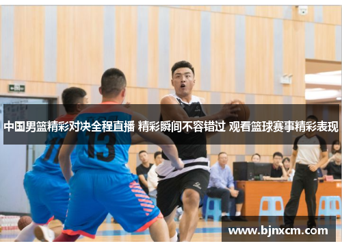 中国男篮精彩对决全程直播 精彩瞬间不容错过 观看篮球赛事精彩表现