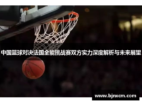 中国篮球对决法国全能挑战赛双方实力深度解析与未来展望